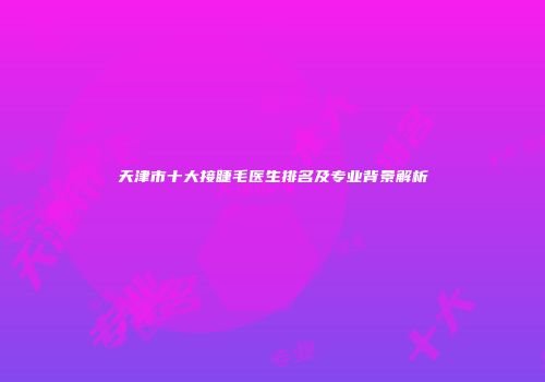 天津市十大接睫毛医生排名及专业背景解析