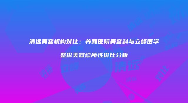 清远美容机构对比：养和医院美容科与立峰医学整形美容诊所性价比分析