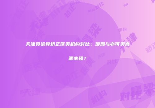 天津鼻梁骨矫正医美机构对比：瑷珊与亦可美客哪家强？