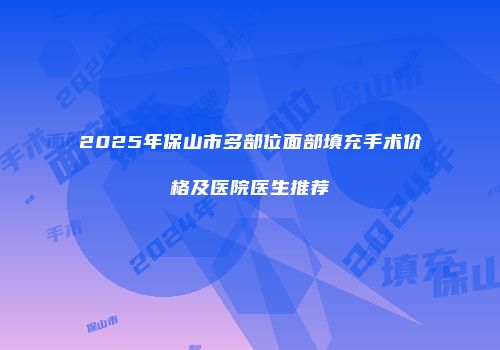 2025年保山市多部位面部填充手术价格及医院医生推荐