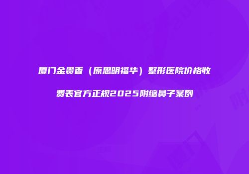 厦门金贵香（原思明福华）整形医院价格收费表官方正规2025附缩鼻子案例
