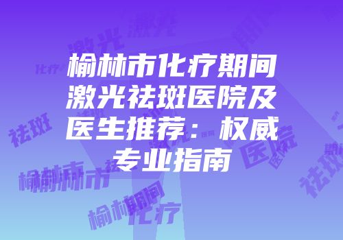 榆林市化疗期间激光祛斑医院及医生推荐：权威专业指南