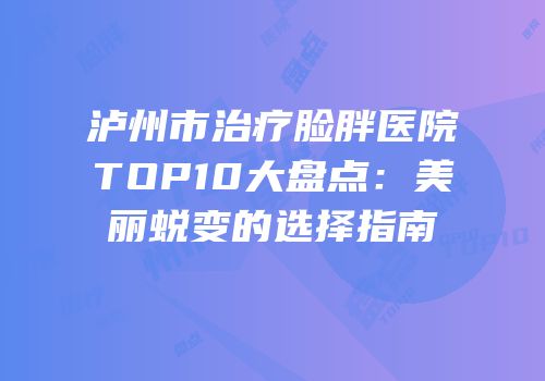 泸州市治疗脸胖医院TOP10大盘点：美丽蜕变的选择指南