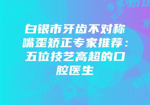 白银市牙齿不对称嘴歪矫正专家推荐：五位技艺高超的口腔医生