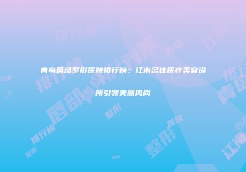 青岛唇部整形医院排行榜：江南名佳医疗美容诊所引领美丽风尚