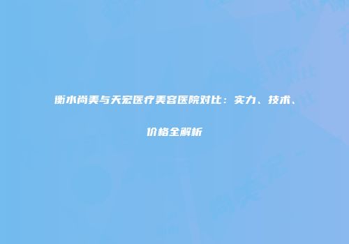 衡水尚美与天宏医疗美容医院对比：实力、技术、价格全解析