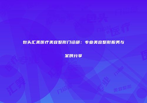 包头汇美医疗美容整形门诊部：专业美容整形服务与案例分享