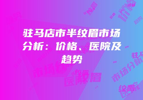 驻马店市半纹眉市场分析：价格、医院及趋势