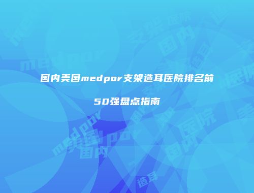 国内美国medpor支架造耳医院排名前50强盘点指南