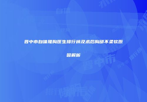晋中市自体隆胸医生排行榜及术后胸部不柔软原因解析