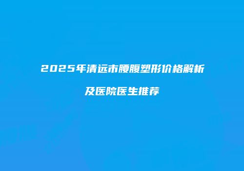 2025年清远市腰腹塑形价格解析及医院医生推荐