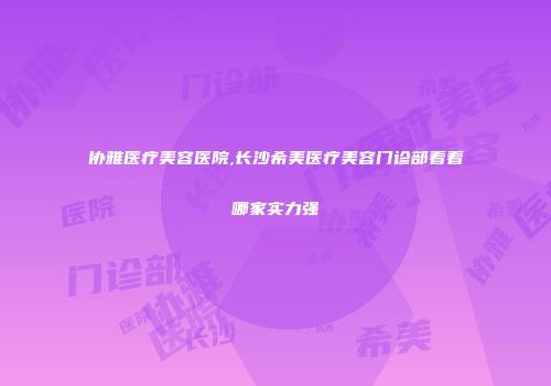 协雅医疗美容医院,长沙希美医疗美容门诊部看看哪家实力强