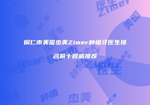 铜仁市美国杰美Zimer种植牙医生排名前十权威推荐