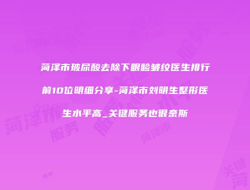 菏泽市玻尿酸去除下眼睑皱纹医生排行前10位明细分享-菏泽市刘明生整形医生水平高_关键服务也很奈斯