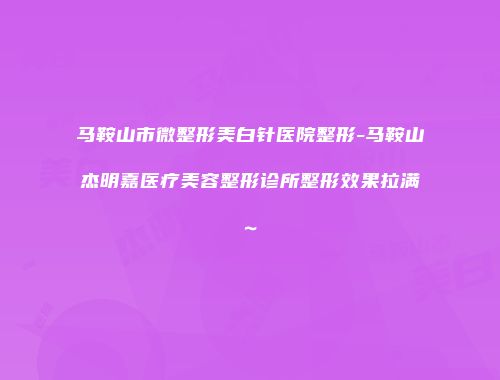 马鞍山市微整形美白针医院整形-马鞍山杰明嘉医疗美容整形诊所整形效果拉满~