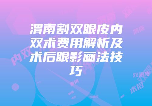 渭南割双眼皮内双术费用解析及术后眼影画法技巧