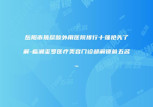 岳阳市玻尿酸外用医院排行十强抢先了解-临湘玺罗医疗美容门诊部解锁前五名~