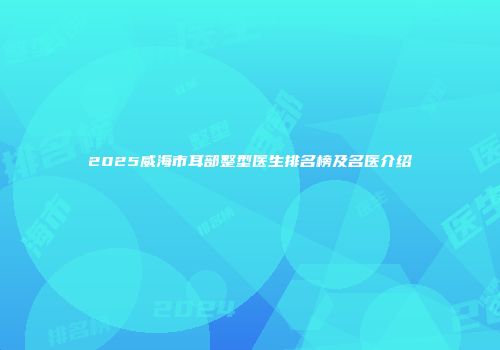 2025威海市耳部整型医生排名榜及名医介绍