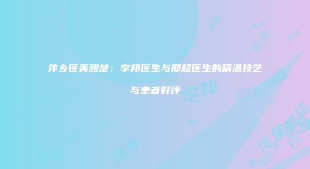萍乡医美翘楚：李邦医生与邢超医生的精湛技艺与患者好评