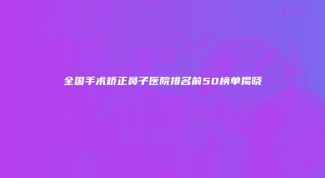 全国手术矫正鼻子医院排名前50榜单揭晓