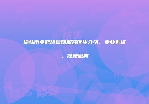 榆林市全冠修复体知名医生介绍：专业选择，健康微笑