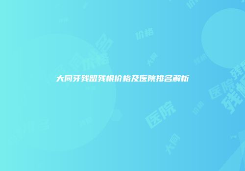大同牙残留残根价格及医院排名解析
