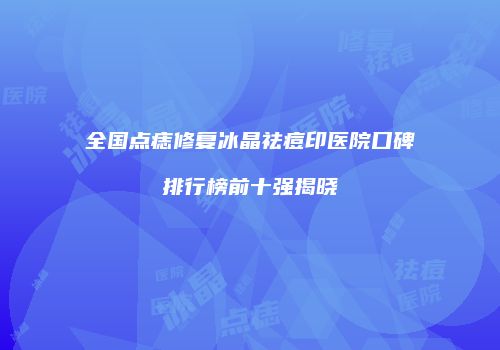 全国点痣修复冰晶祛痘印医院口碑排行榜前十强揭晓