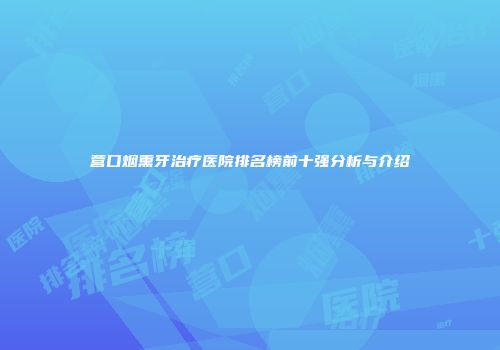 营口烟熏牙治疗医院排名榜前十强分析与介绍
