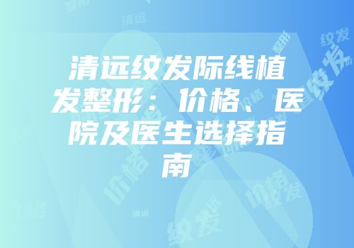清远纹发际线植发整形：价格、医院及医生选择指南