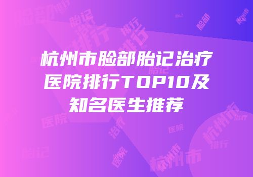 杭州市脸部胎记治疗医院排行TOP10及知名医生推荐