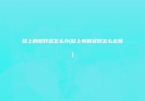 脸上的斑好多怎么办(脸上有很多斑怎么去除)