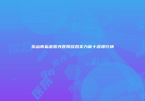乐山市私密激光医院综合实力前十名排行榜