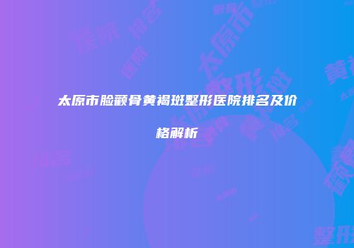 太原市脸颧骨黄褐斑整形医院排名及价格解析