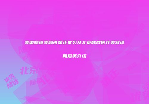 美国隐适美隐形矫正优势及北京韩成医疗美容诊所服务介绍