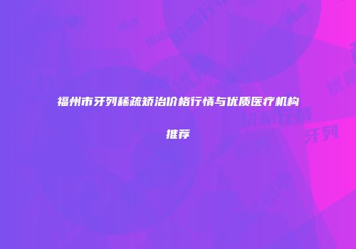 福州市牙列稀疏矫治价格行情与优质医疗机构推荐