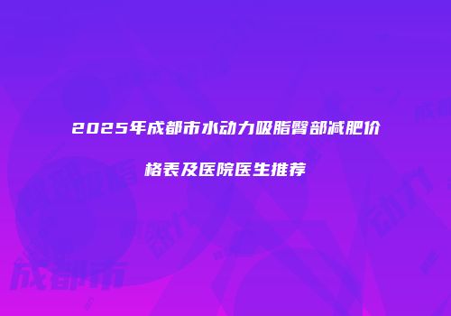 2025年成都市水动力吸脂臀部减肥价格表及医院医生推荐