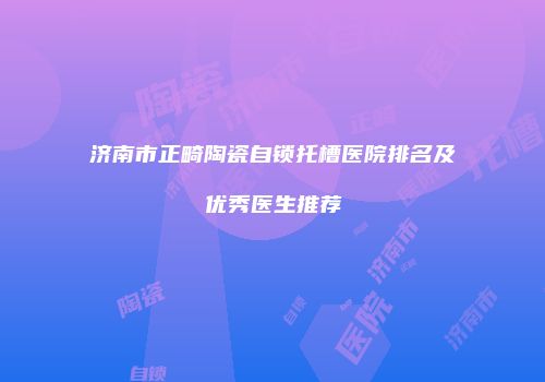 济南市正畸陶瓷自锁托槽医院排名及优秀医生推荐