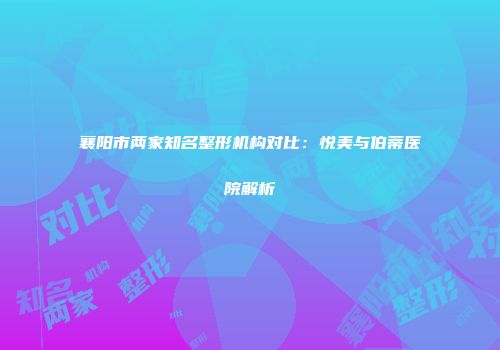 襄阳市两家知名整形机构对比：悦美与伯蒂医院解析