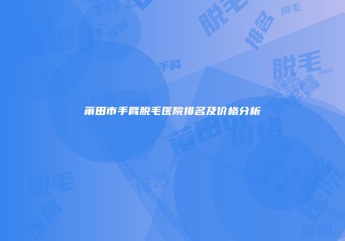 莆田市手臂脱毛医院排名及价格分析