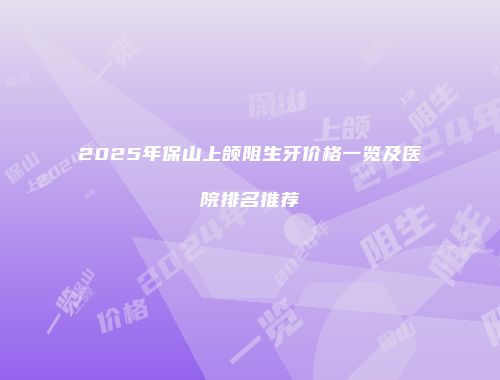 2025年保山上颌阻生牙价格一览及医院排名推荐