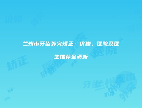兰州市牙齿外突矫正：价格、医院及医生推荐全解析