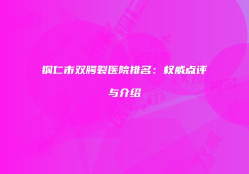 铜仁市双腭裂医院排名：权威点评与介绍