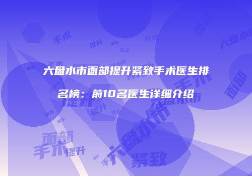 六盘水市面部提升紧致手术医生排名榜：前10名医生详细介绍