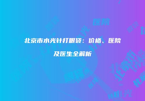 北京市水光针打眼袋：价格、医院及医生全解析