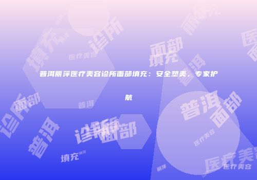 普洱丽萍医疗美容诊所面部填充：安全塑美，专家护航