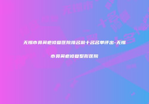 无锡市鼻翼疤修复医院排名前十名名单评出-无锡市鼻翼疤修复整形医院