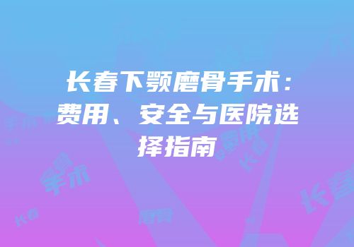 长春下颚磨骨手术：费用、安全与医院选择指南