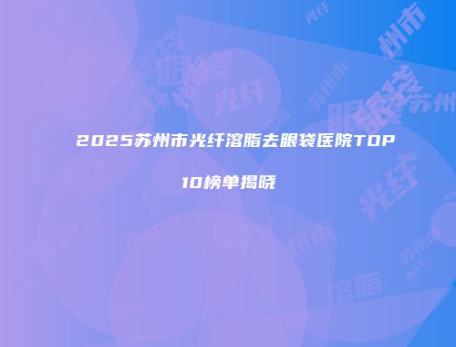 2025苏州市光纤溶脂去眼袋医院TOP10榜单揭晓