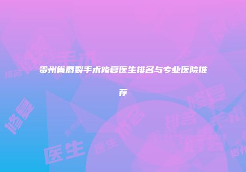 贵州省唇裂手术修复医生排名与专业医院推荐