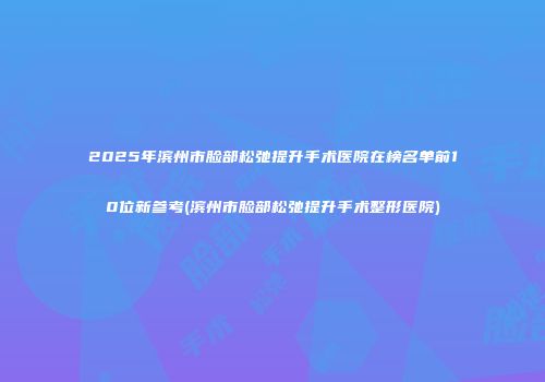 2025年滨州市脸部松弛提升手术医院在榜名单前10位新参考(滨州市脸部松弛提升手术整形医院)